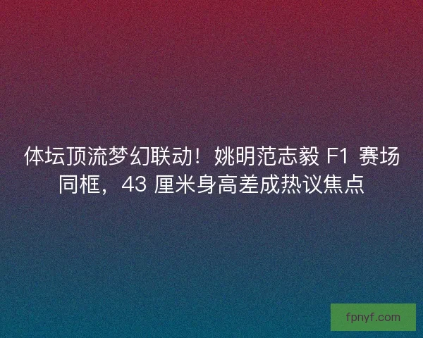 体坛顶流梦幻联动！姚明范志毅 F1 赛场同框，43 厘米身高差成热议焦点