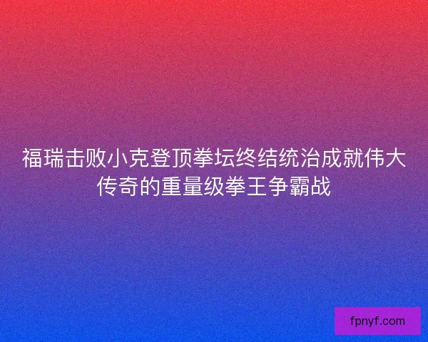 福瑞击败小克登顶拳坛终结统治成就伟大传奇的重量级拳王争霸战