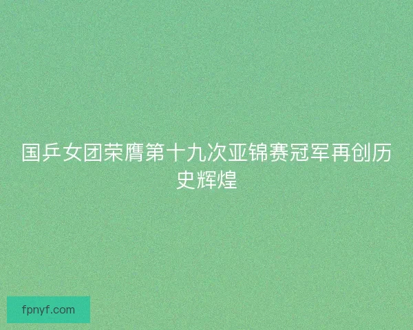 国乒女团荣膺第十九次亚锦赛冠军再创历史辉煌